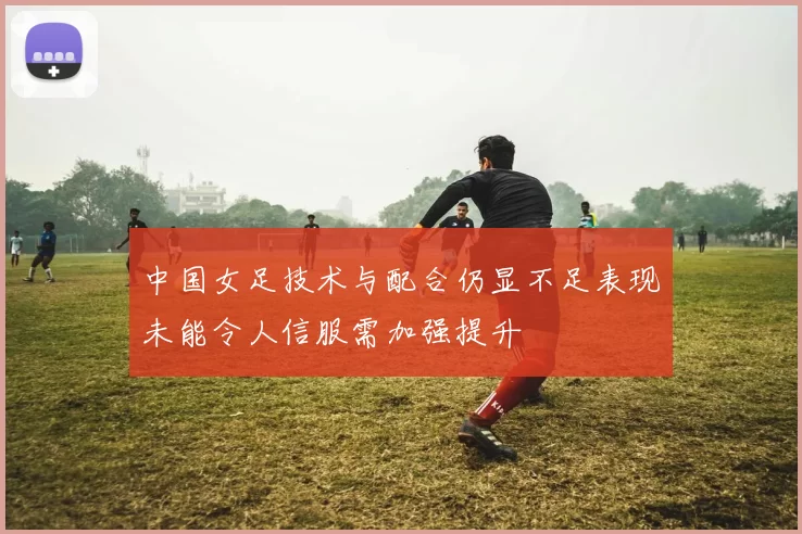 中国女足技术与配合仍显不足表现未能令人信服需加强提升