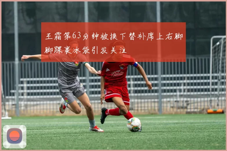 王霜第63分钟被换下替补席上右脚脚踝裹冰袋引发关注