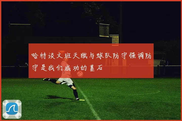 哈特谈文班天赋与球队防守强调防守是我们成功的基石