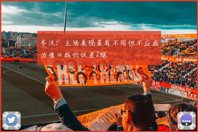 齐沃：主场表现虽有不同但不应成为借口我们仅差2球