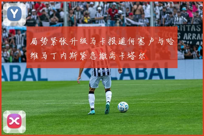 局势紧张升级马卡报道何塞卢与哈维马丁内斯紧急撤离卡塔尔
