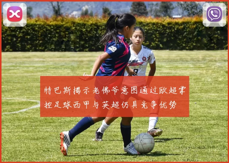 特巴斯揭示老佛爷意图通过欧超掌控足球西甲与英超仍具竞争优势