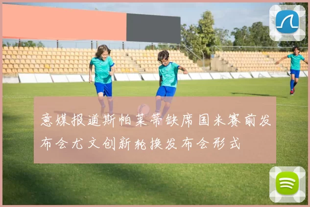 意媒报道斯帕莱蒂缺席国米赛前发布会尤文创新轮换发布会形式