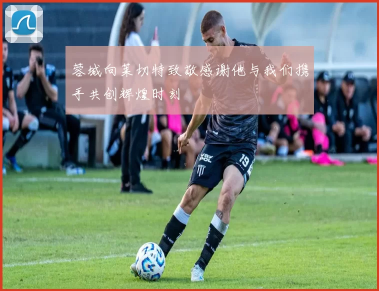 蓉城向莱切特致敬感谢他与我们携手共创辉煌时刻