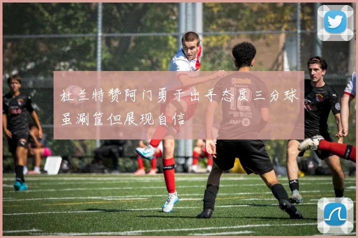 杜兰特赞阿门勇于出手态度三分球虽涮筐但展现自信