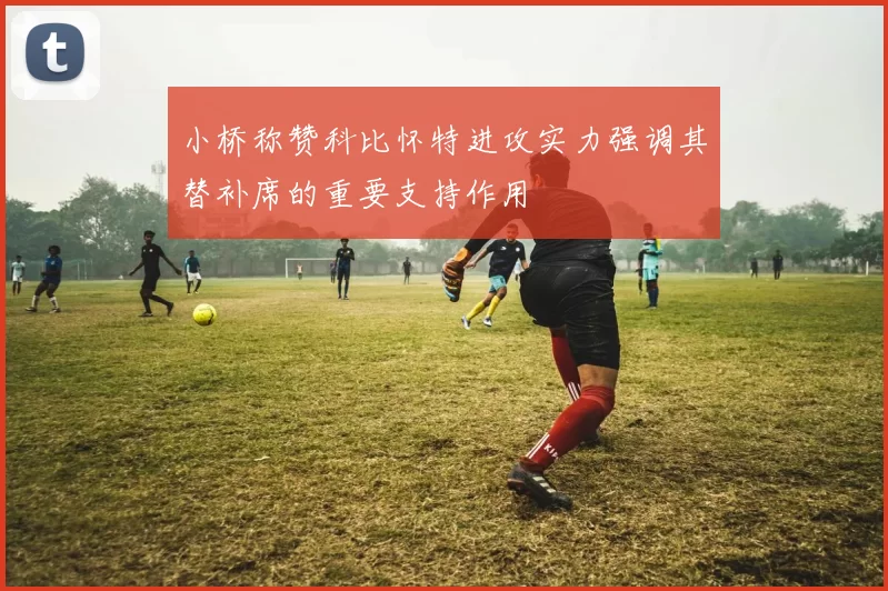 小桥称赞科比怀特进攻实力强调其替补席的重要支持作用