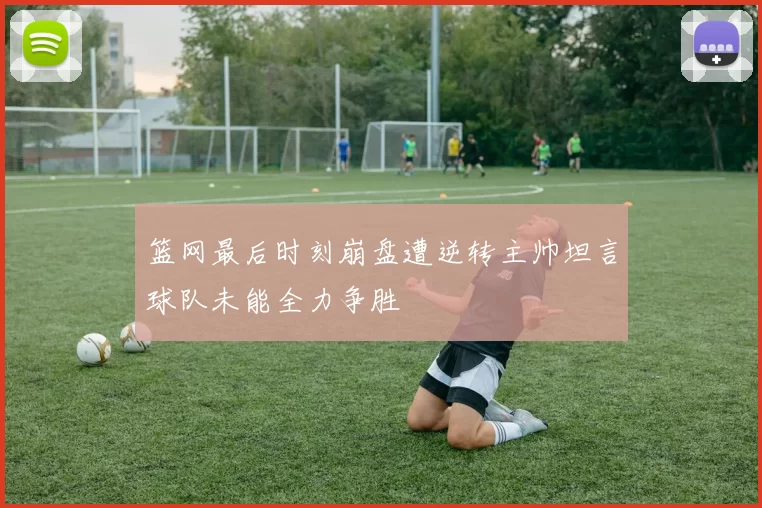 篮网最后时刻崩盘遭逆转主帅坦言球队未能全力争胜