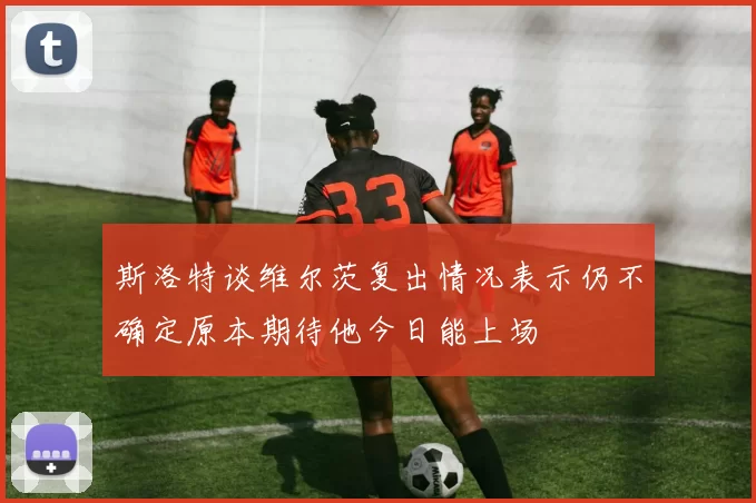 斯洛特谈维尔茨复出情况表示仍不确定原本期待他今日能上场