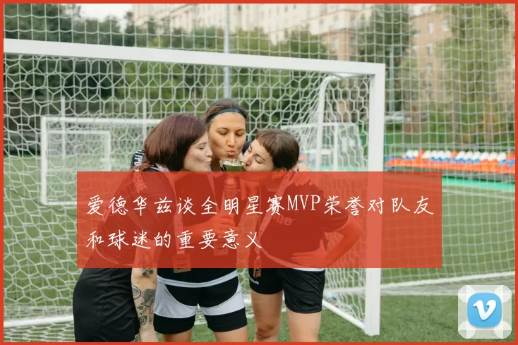 爱德华兹谈全明星赛MVP荣誉对队友和球迷的重要意义
